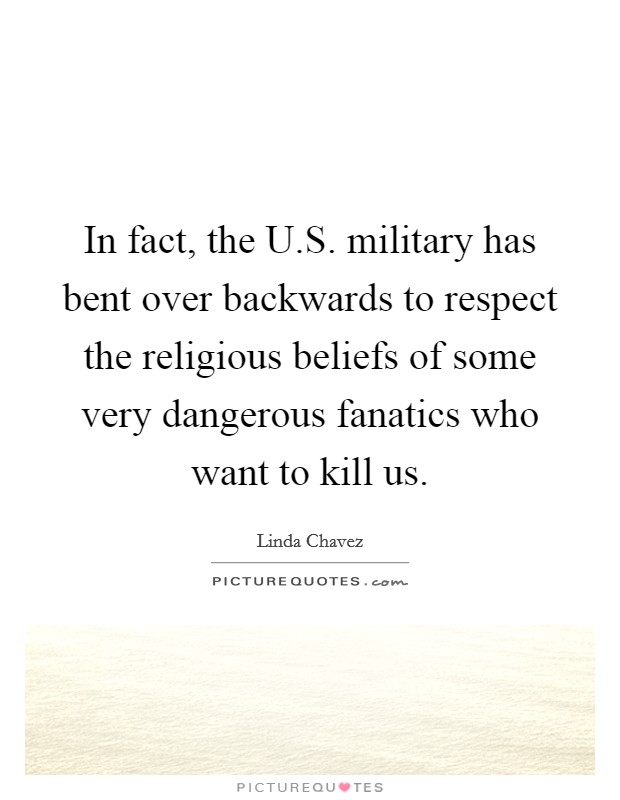 In fact, the U.S. military has bent over backwards to respect the religious beliefs of some very dangerous fanatics who want to kill us. Picture Quote #1