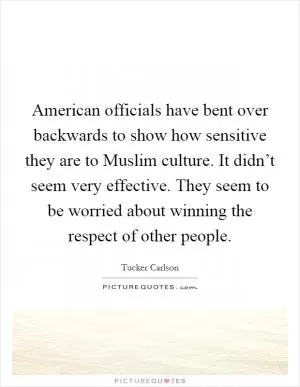 American officials have bent over backwards to show how sensitive they are to Muslim culture. It didn’t seem very effective. They seem to be worried about winning the respect of other people Picture Quote #1