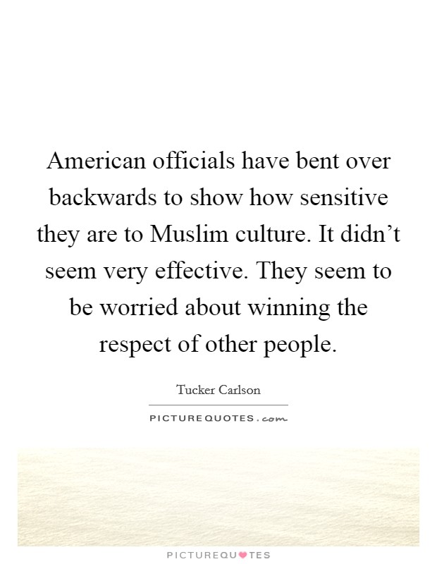 American officials have bent over backwards to show how sensitive they are to Muslim culture. It didn't seem very effective. They seem to be worried about winning the respect of other people. Picture Quote #1
