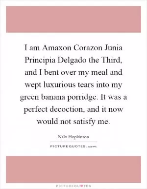 I am Amaxon Corazon Junia Principia Delgado the Third, and I bent over my meal and wept luxurious tears into my green banana porridge. It was a perfect decoction, and it now would not satisfy me Picture Quote #1