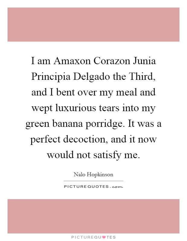 I am Amaxon Corazon Junia Principia Delgado the Third, and I bent over my meal and wept luxurious tears into my green banana porridge. It was a perfect decoction, and it now would not satisfy me. Picture Quote #1