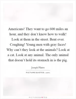 Americans! They want to go 600 miles an hour, and they don’t know how to walk! Look at them in the street. Bent over. Coughing! Young men with gray faces! Why can’t they look at the animals? Look at a cat. Look at any animal. The only animal that doesn’t hold its stomach in is the pig Picture Quote #1
