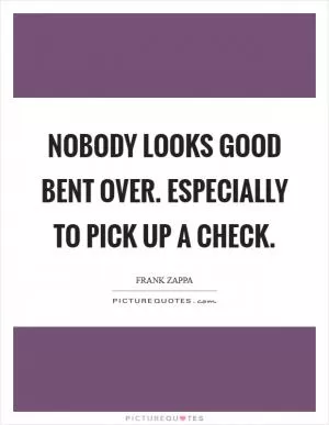 Nobody looks good bent over. Especially to pick up a check Picture Quote #1
