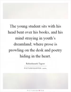 The young student sits with his head bent over his books, and his mind straying in youth’s dreamland; where prose is prowling on the desk and poetry hiding in the heart Picture Quote #1