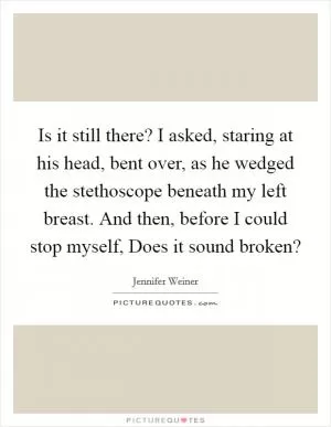 Is it still there? I asked, staring at his head, bent over, as he wedged the stethoscope beneath my left breast. And then, before I could stop myself, Does it sound broken? Picture Quote #1