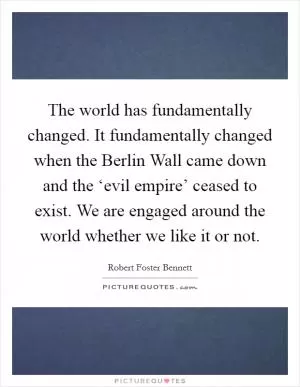 The world has fundamentally changed. It fundamentally changed when the Berlin Wall came down and the ‘evil empire’ ceased to exist. We are engaged around the world whether we like it or not Picture Quote #1