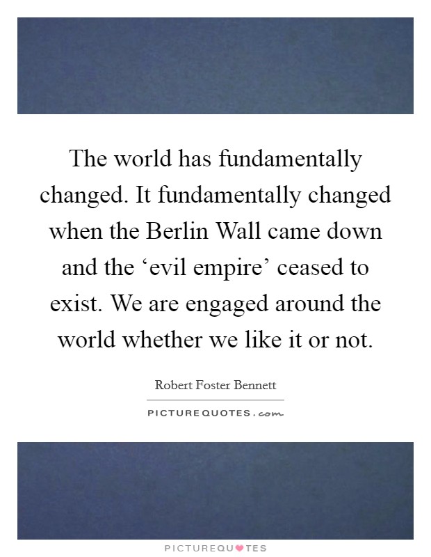 The world has fundamentally changed. It fundamentally changed when the Berlin Wall came down and the ‘evil empire' ceased to exist. We are engaged around the world whether we like it or not. Picture Quote #1