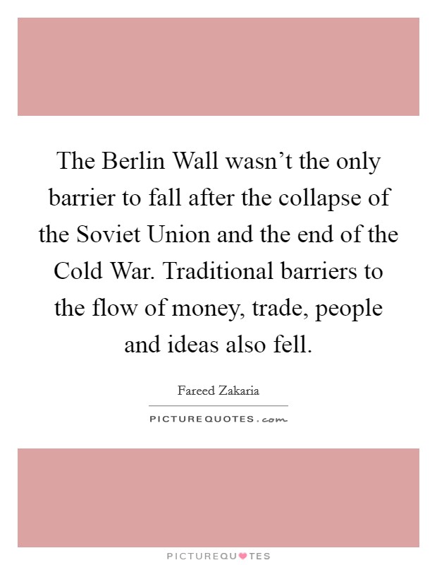 The Berlin Wall wasn't the only barrier to fall after the collapse of the Soviet Union and the end of the Cold War. Traditional barriers to the flow of money, trade, people and ideas also fell. Picture Quote #1