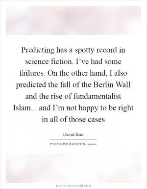 Predicting has a spotty record in science fiction. I’ve had some failures. On the other hand, I also predicted the fall of the Berlin Wall and the rise of fundamentalist Islam... and I’m not happy to be right in all of those cases Picture Quote #1