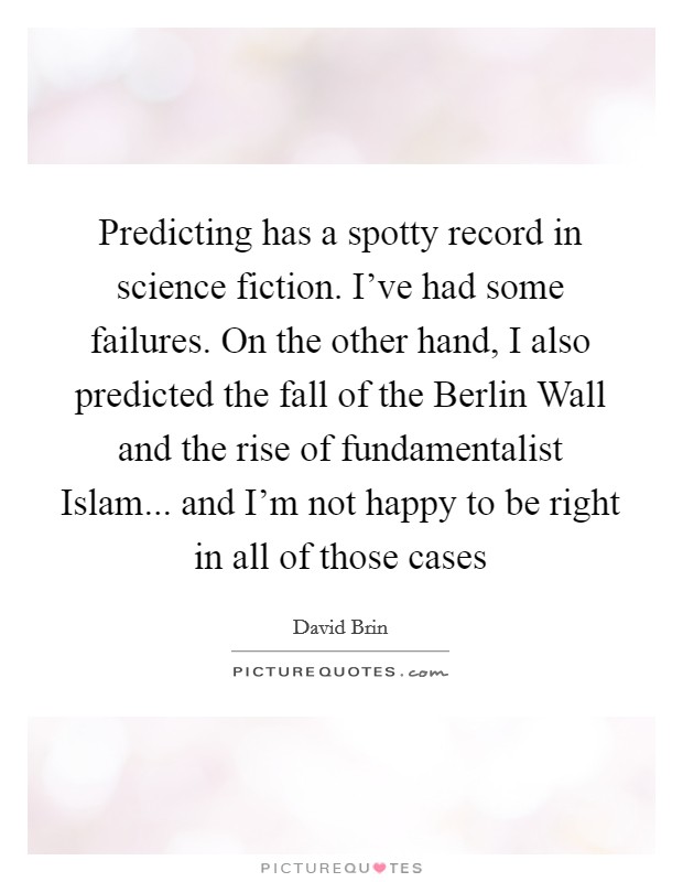 Predicting has a spotty record in science fiction. I've had some failures. On the other hand, I also predicted the fall of the Berlin Wall and the rise of fundamentalist Islam... and I'm not happy to be right in all of those cases Picture Quote #1