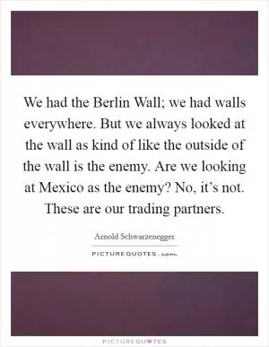 We had the Berlin Wall; we had walls everywhere. But we always looked at the wall as kind of like the outside of the wall is the enemy. Are we looking at Mexico as the enemy? No, it’s not. These are our trading partners Picture Quote #1