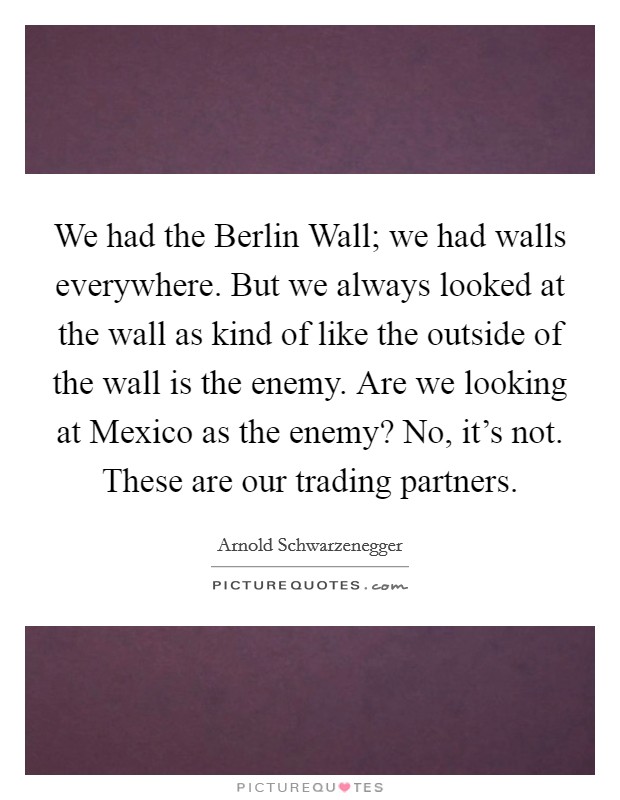We had the Berlin Wall; we had walls everywhere. But we always looked at the wall as kind of like the outside of the wall is the enemy. Are we looking at Mexico as the enemy? No, it's not. These are our trading partners. Picture Quote #1