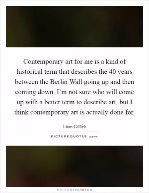 Contemporary art for me is a kind of historical term that describes the 40 years between the Berlin Wall going up and then coming down. I’m not sure who will come up with a better term to describe art, but I think contemporary art is actually done for Picture Quote #1