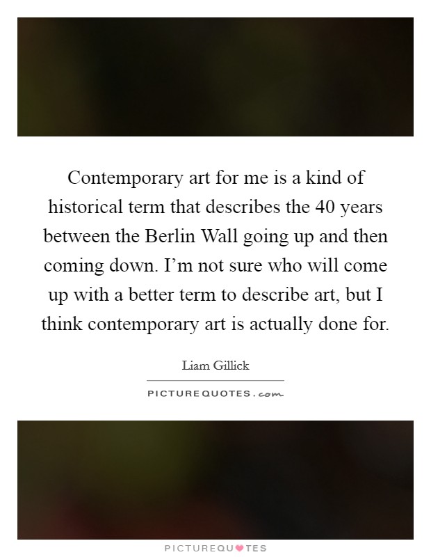 Contemporary art for me is a kind of historical term that describes the 40 years between the Berlin Wall going up and then coming down. I'm not sure who will come up with a better term to describe art, but I think contemporary art is actually done for. Picture Quote #1