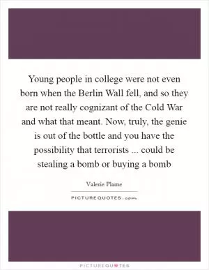 Young people in college were not even born when the Berlin Wall fell, and so they are not really cognizant of the Cold War and what that meant. Now, truly, the genie is out of the bottle and you have the possibility that terrorists ... could be stealing a bomb or buying a bomb Picture Quote #1