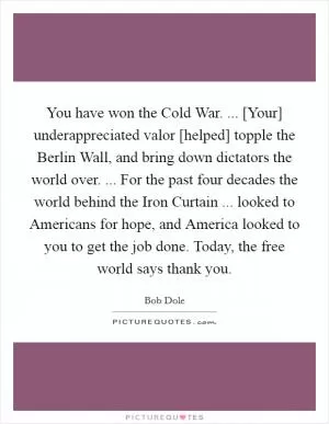 You have won the Cold War. ... [Your] underappreciated valor [helped] topple the Berlin Wall, and bring down dictators the world over. ... For the past four decades the world behind the Iron Curtain ... looked to Americans for hope, and America looked to you to get the job done. Today, the free world says thank you Picture Quote #1