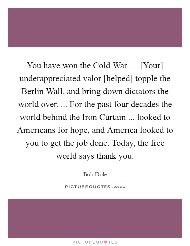 You have won the Cold War. ... [Your] underappreciated valor [helped] topple the Berlin Wall, and bring down dictators the world over. ... For the past four decades the world behind the Iron Curtain ... looked to Americans for hope, and America looked to you to get the job done. Today, the free world says thank you. Picture Quote #1