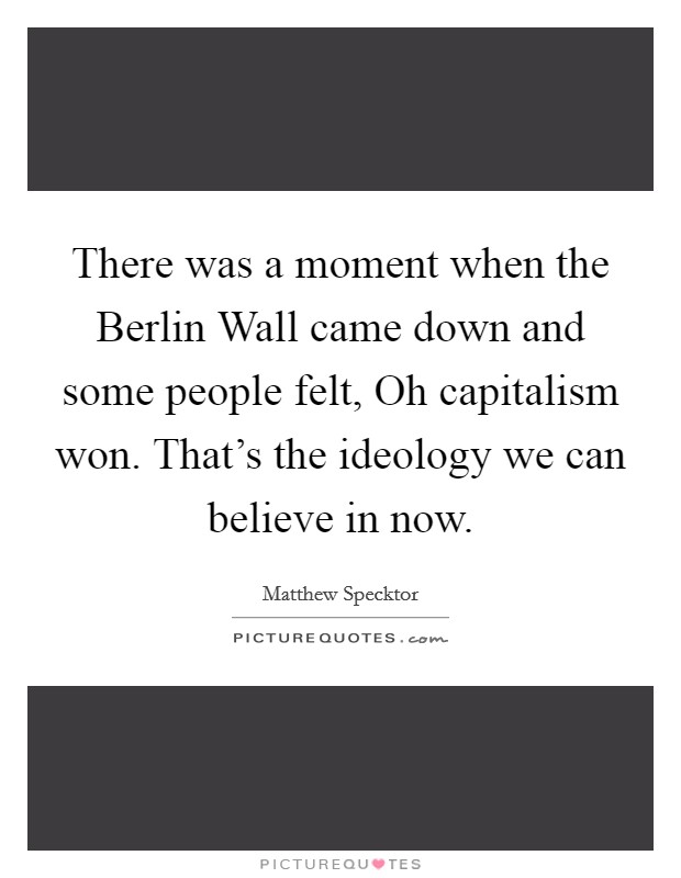 There was a moment when the Berlin Wall came down and some people felt, Oh capitalism won. That's the ideology we can believe in now. Picture Quote #1