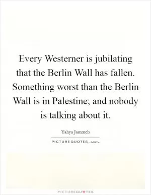 Every Westerner is jubilating that the Berlin Wall has fallen. Something worst than the Berlin Wall is in Palestine; and nobody is talking about it Picture Quote #1