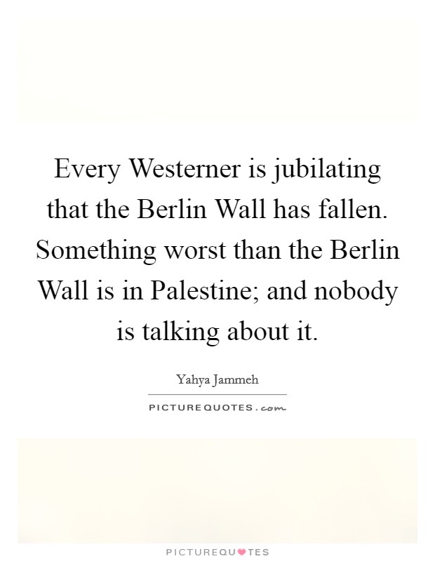 Every Westerner is jubilating that the Berlin Wall has fallen. Something worst than the Berlin Wall is in Palestine; and nobody is talking about it. Picture Quote #1