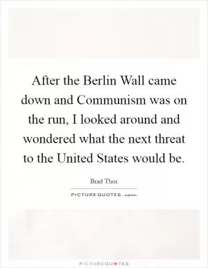 After the Berlin Wall came down and Communism was on the run, I looked around and wondered what the next threat to the United States would be Picture Quote #1