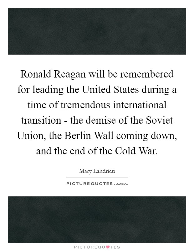 Ronald Reagan will be remembered for leading the United States during a time of tremendous international transition - the demise of the Soviet Union, the Berlin Wall coming down, and the end of the Cold War. Picture Quote #1