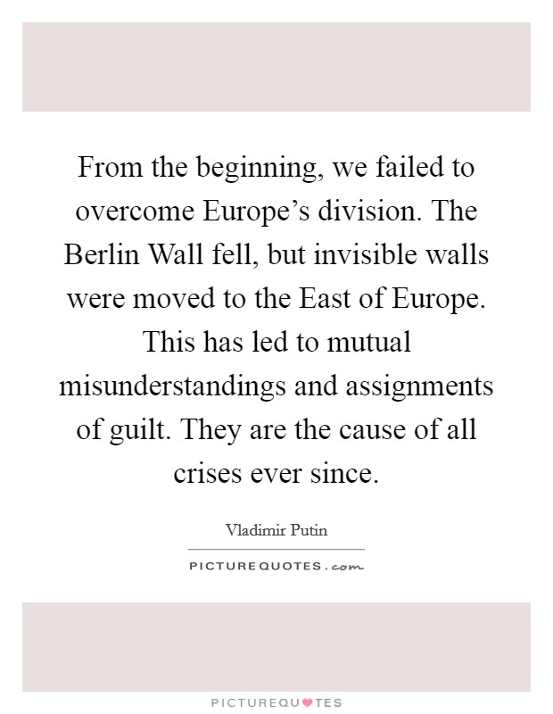 From the beginning, we failed to overcome Europe's division. The Berlin Wall fell, but invisible walls were moved to the East of Europe. This has led to mutual misunderstandings and assignments of guilt. They are the cause of all crises ever since. Picture Quote #1