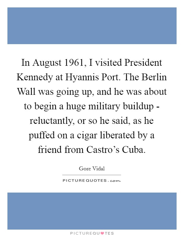 In August 1961, I visited President Kennedy at Hyannis Port. The Berlin Wall was going up, and he was about to begin a huge military buildup - reluctantly, or so he said, as he puffed on a cigar liberated by a friend from Castro's Cuba. Picture Quote #1