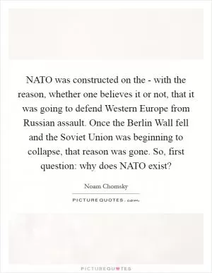 NATO was constructed on the - with the reason, whether one believes it or not, that it was going to defend Western Europe from Russian assault. Once the Berlin Wall fell and the Soviet Union was beginning to collapse, that reason was gone. So, first question: why does NATO exist? Picture Quote #1