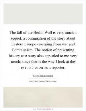 The fall of the Berlin Wall is very much a sequel, a continuation of the story about Eastern Europe emerging from war and Communism. The notion of presenting history as a story also appealed to me very much, since that is the way I look at the events I cover as a reporter Picture Quote #1