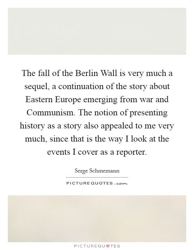 The fall of the Berlin Wall is very much a sequel, a continuation of the story about Eastern Europe emerging from war and Communism. The notion of presenting history as a story also appealed to me very much, since that is the way I look at the events I cover as a reporter. Picture Quote #1
