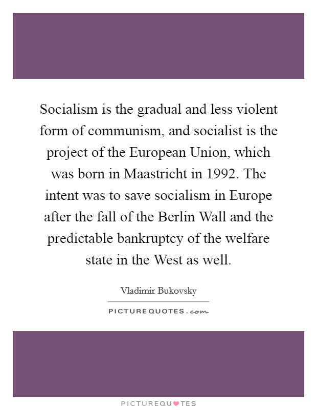 Socialism is the gradual and less violent form of communism, and socialist is the project of the European Union, which was born in Maastricht in 1992. The intent was to save socialism in Europe after the fall of the Berlin Wall and the predictable bankruptcy of the welfare state in the West as well. Picture Quote #1