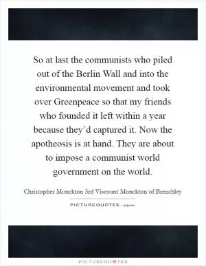 So at last the communists who piled out of the Berlin Wall and into the environmental movement and took over Greenpeace so that my friends who founded it left within a year because they’d captured it. Now the apotheosis is at hand. They are about to impose a communist world government on the world Picture Quote #1
