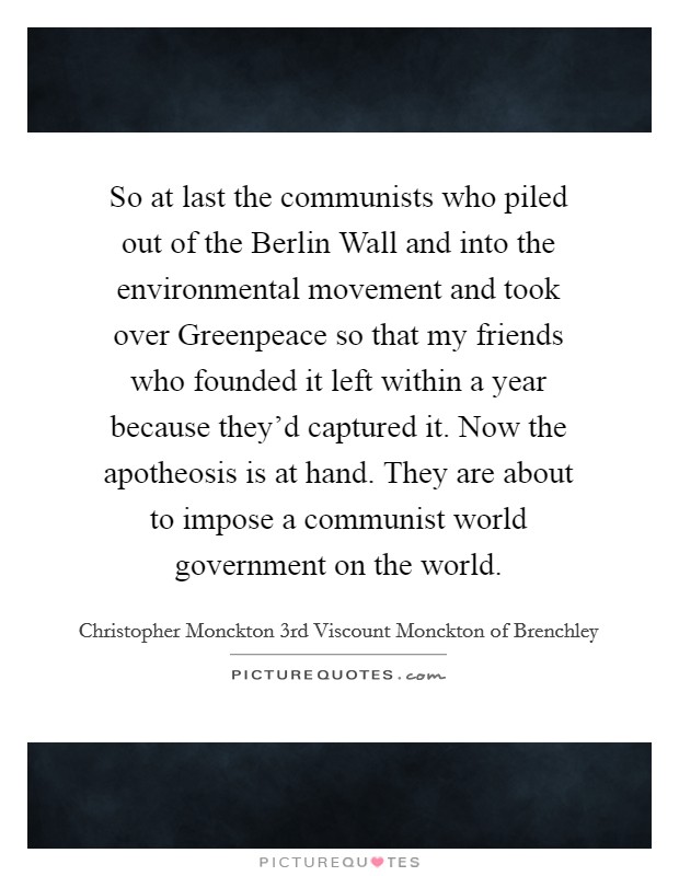 So at last the communists who piled out of the Berlin Wall and into the environmental movement and took over Greenpeace so that my friends who founded it left within a year because they'd captured it. Now the apotheosis is at hand. They are about to impose a communist world government on the world. Picture Quote #1