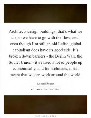 Architects design buildings; that’s what we do, so we have to go with the flow; and, even though I’m still an old Leftie, global capitalism does have its good side. It’s broken down barriers - the Berlin Wall, the Soviet Union - it’s raised a lot of people up economically, and for architects, it has meant that we can work around the world Picture Quote #1