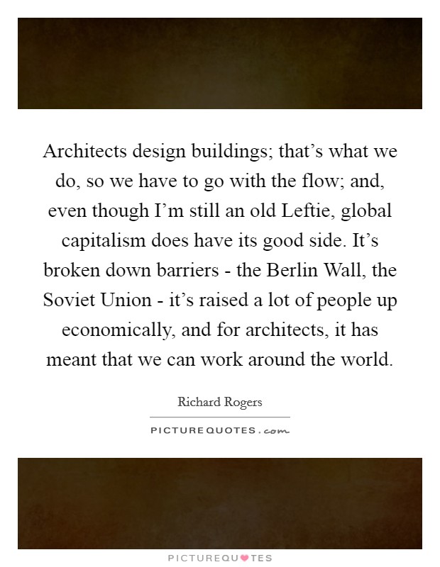 Architects design buildings; that's what we do, so we have to go with the flow; and, even though I'm still an old Leftie, global capitalism does have its good side. It's broken down barriers - the Berlin Wall, the Soviet Union - it's raised a lot of people up economically, and for architects, it has meant that we can work around the world. Picture Quote #1