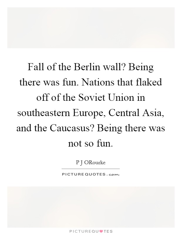 Fall of the Berlin wall? Being there was fun. Nations that flaked off of the Soviet Union in southeastern Europe, Central Asia, and the Caucasus? Being there was not so fun. Picture Quote #1