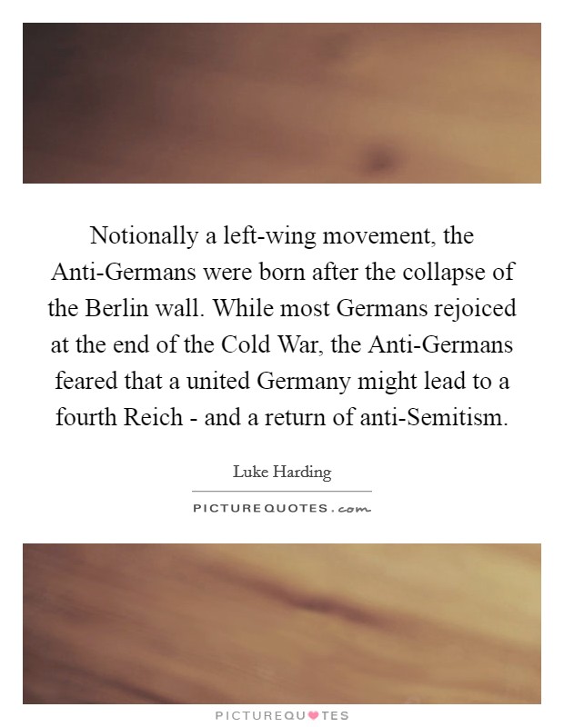 Notionally a left-wing movement, the Anti-Germans were born after the collapse of the Berlin wall. While most Germans rejoiced at the end of the Cold War, the Anti-Germans feared that a united Germany might lead to a fourth Reich - and a return of anti-Semitism. Picture Quote #1