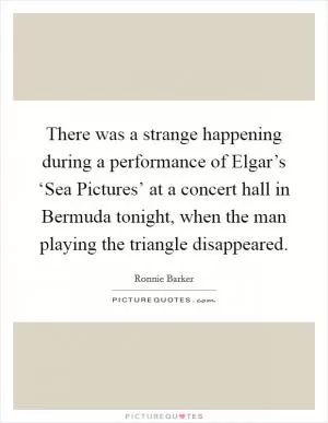 There was a strange happening during a performance of Elgar’s ‘Sea Pictures’ at a concert hall in Bermuda tonight, when the man playing the triangle disappeared Picture Quote #1
