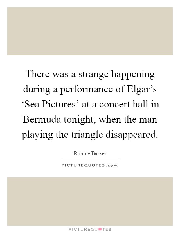 There was a strange happening during a performance of Elgar's ‘Sea Pictures' at a concert hall in Bermuda tonight, when the man playing the triangle disappeared. Picture Quote #1