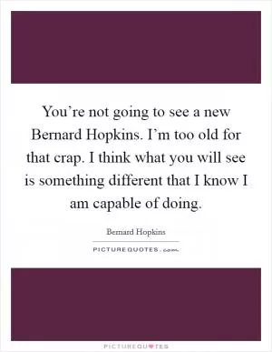 You’re not going to see a new Bernard Hopkins. I’m too old for that crap. I think what you will see is something different that I know I am capable of doing Picture Quote #1
