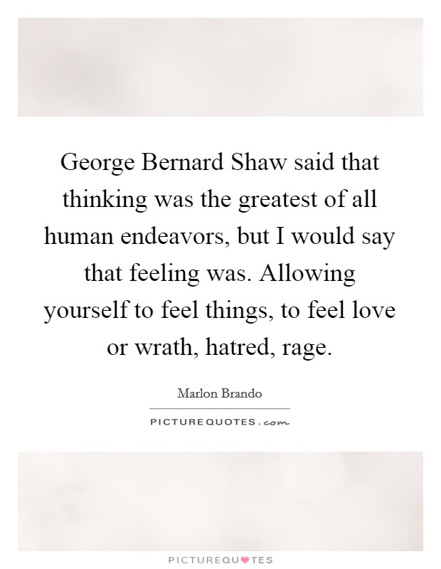 George Bernard Shaw said that thinking was the greatest of all human endeavors, but I would say that feeling was. Allowing yourself to feel things, to feel love or wrath, hatred, rage. Picture Quote #1