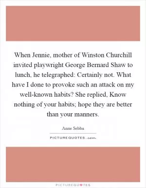 When Jennie, mother of Winston Churchill invited playwright George Bernard Shaw to lunch, he telegraphed: Certainly not. What have I done to provoke such an attack on my well-known habits? She replied, Know nothing of your habits; hope they are better than your manners Picture Quote #1