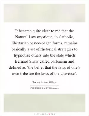 It became quite clear to me that the Natural Law mystique, in Catholic, libertarian or neo-pagan forms, remains basically a set of rhetorical strategies to hypnotize others into the state which Bernard Shaw called barbarism and defined as ‘the belief that the laws of one’s own tribe are the laws of the universe’ Picture Quote #1