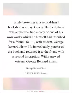 While browsing in a second-hand bookshop one day, George Bernard Shaw was amused to find a copy of one of his own works which he himself had inscribed for a friend: To ----, with esteem, George Bernard Shaw. He immediately purchased the book and returned it to the friend with a second inscription: With renewed esteem, George Bernard Shaw Picture Quote #1