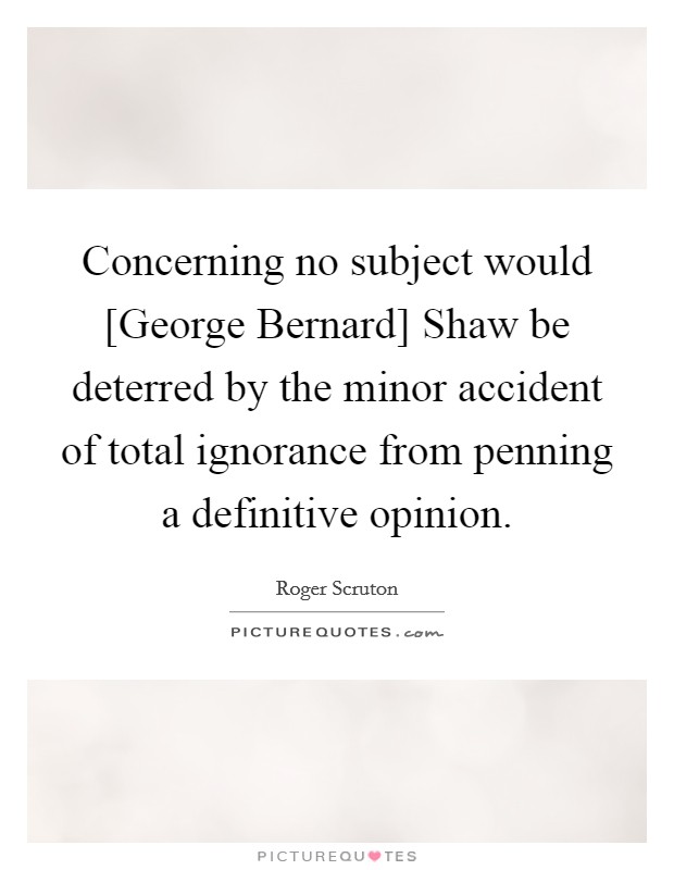 Concerning no subject would [George Bernard] Shaw be deterred by the minor accident of total ignorance from penning a definitive opinion. Picture Quote #1