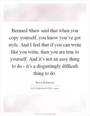 Bernard Shaw said that when you copy yourself, you know you’ve got style. And I feel that if you can write like you write, then you are true to yourself. And it’s not an easy thing to do - it’s a disgustingly difficult thing to do Picture Quote #1