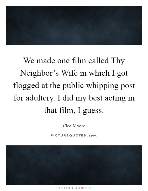 We made one film called Thy Neighbor's Wife in which I got flogged at the public whipping post for adultery. I did my best acting in that film, I guess. Picture Quote #1