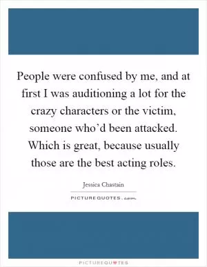 People were confused by me, and at first I was auditioning a lot for the crazy characters or the victim, someone who’d been attacked. Which is great, because usually those are the best acting roles Picture Quote #1