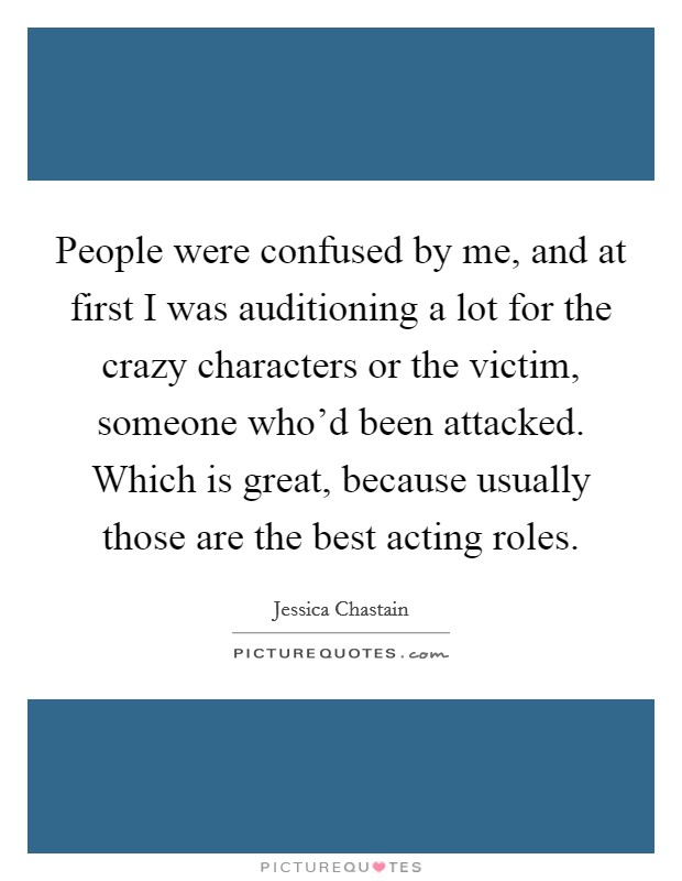 People were confused by me, and at first I was auditioning a lot for the crazy characters or the victim, someone who'd been attacked. Which is great, because usually those are the best acting roles. Picture Quote #1